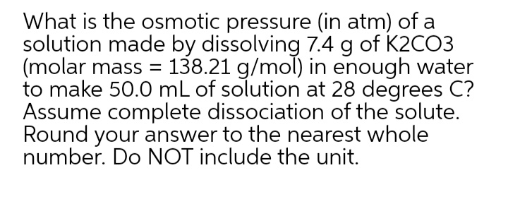 What is the osmotic pressure (in atm) of a
solution made by dissolving 7.4 g of K2CO3
(molar mass = 138.21 g/mol) in enough water
to make 50.0 mL of solution at 28 degrees C?
Assume complete dissociation of the solute.
Round your answer to the nearest whole
number. Do NOT include the unit.
||
