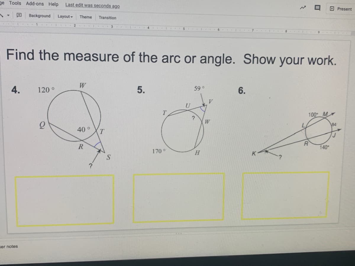 ge Tools Add-ons Help
Last edit was seconds ago
O Present
田
Background
Layout -
Theme
Transition
6.
Find the measure of the arc or angle. Show your work.
W
4.
120 °
5.
59 o
6.
T.
100 M
W
84
40 °
T
140
170 °
ker notes
