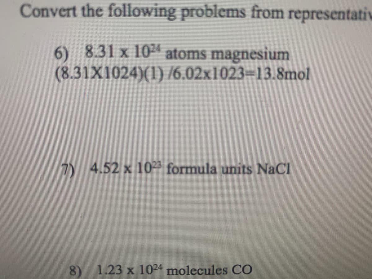 Convert the following problems from representativ
6) 8.31 x 104 atoms magnesium
(8.31X1024)(1) /6.02x1023=13.8mol
7) 4.52 x 1023 formula units NaCl
8) 1.23 x 104 molecules CO

