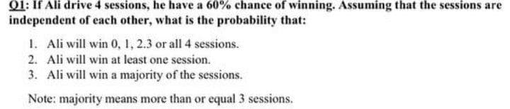 Q1: If Ali drive 4 sessions, he have a 60% chance of winning. Assuming that the sessions are
independent of each other, what is the probability that:
1. Ali will win 0, 1, 2.3 or all 4 sessions.
2. Ali will win at least one session.
3. Ali will win a majority of the sessions.
Note: majority means more than or equal 3 sessions.
