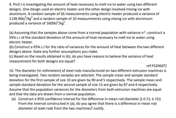 9. Prof J is investigating the amount of heat necessary to melt ice to water using two different
designs. One design used an electric heater and the other design involved mixing ice with
aluminium. A random sample of 26 measurements using electric heater produced a variance of
1128.96kj /kg and a random sample of 10 measurements using mixing ice with aluminium
produced a variance of 1600ks /kg.
(a) Assuming that the samples above come from a normal population with variance o?, construct a
95% c.i of the standard deviation of the amount of heat necessary to melt ice to water using
electric heater.
(b) Construct a 95% c.i for the ratio of variances for the amount of heat between the two different
designs above. State any further assumptions you make.
(c) Based on the results obtained in (b), do you have reasons to believe the variance of heat
measurement for both designs are equal?
ref:FS20607]
10. The diameter (in millimeters) of steel rods manufactured on two different extrusion machines is
being investigated. Two random samples are selected. The sample mean and sample standard
deviation for the first sample of size 10 are given by 90 and 5 respectively. The sample mean and
sample standard deviation for the second sample of size 15 are given by 87 and 4 respectively.
Assume that the population variances for the diameters from both extrusion machines are equal
and that the data are drawn from a normal population.
(a) Construct a 95% confidence interval for the difference in mean rod diameter.[(-0.72, 6.72)]
From the interval constructed in (a), do you agree that there is a difference in mean rod
diameter of steel rods from the two machines? Justify.
