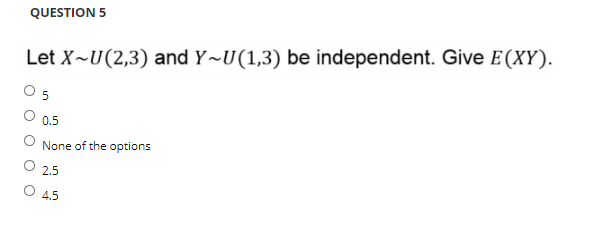 QUESTION 5
Let X~U(2,3) and Y~U(1,3) be independent. Give E(XY).
0.5
None of the options
2.5
O 4.5
