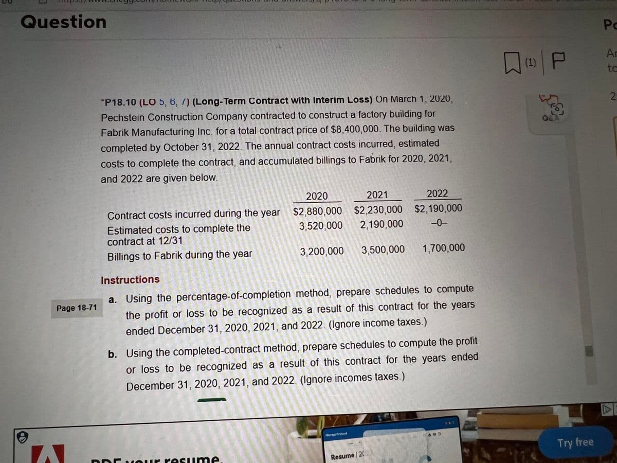 Question
8
Page 18-71
W
*P18.10 (LO 5, 6, 7) (Long-Term Contract with Interim Loss) On March 1, 2020,
Pechstein Construction Company contracted to construct a factory building for
Fabrik Manufacturing Inc. for a total contract price of $8,400,000. The building was
completed by October 31, 2022. The annual contract costs incurred, estimated
costs to complete the contract, and accumulated billings to Fabrik for 2020, 2021,
and 2022 are given below.
2020
2021
2022
Contract costs incurred during the year $2,880,000 $2,230,000 $2,190,000
Estimated costs to complete the
3,520,000
2,190,000
-0-
contract at 12/31
Billings to Fabrik during the year
3,200,000
Dr your resume
3,500,000
Instructions
a. Using the percentage-of-completion method, prepare schedules to compute
the profit or loss to be recognized as a result of this contract for the years
ended December 31, 2020, 2021, and 2022. (Ignore income taxes.)
b. Using the completed-contract method, prepare schedules to compute the profit
or loss to be recognized as a result of this contract for the years ended
December 31, 2020, 2021, and 2022. (Ignore incomes taxes.)
Korpul Wind
1,700,000
Resume 12023
(1) P
많
Try free
Po
Ar
to
2