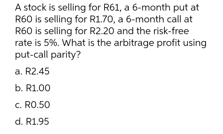 A stock is selling for R61, a 6-month put at
R60 is selling for R1.70, a 6-month call at
R60 is selling for R2.20 and the risk-free
rate is 5%. What is the arbitrage profit using
put-call parity?
a. R2.45
b. R1.00
c. RO.50
d. R1.95