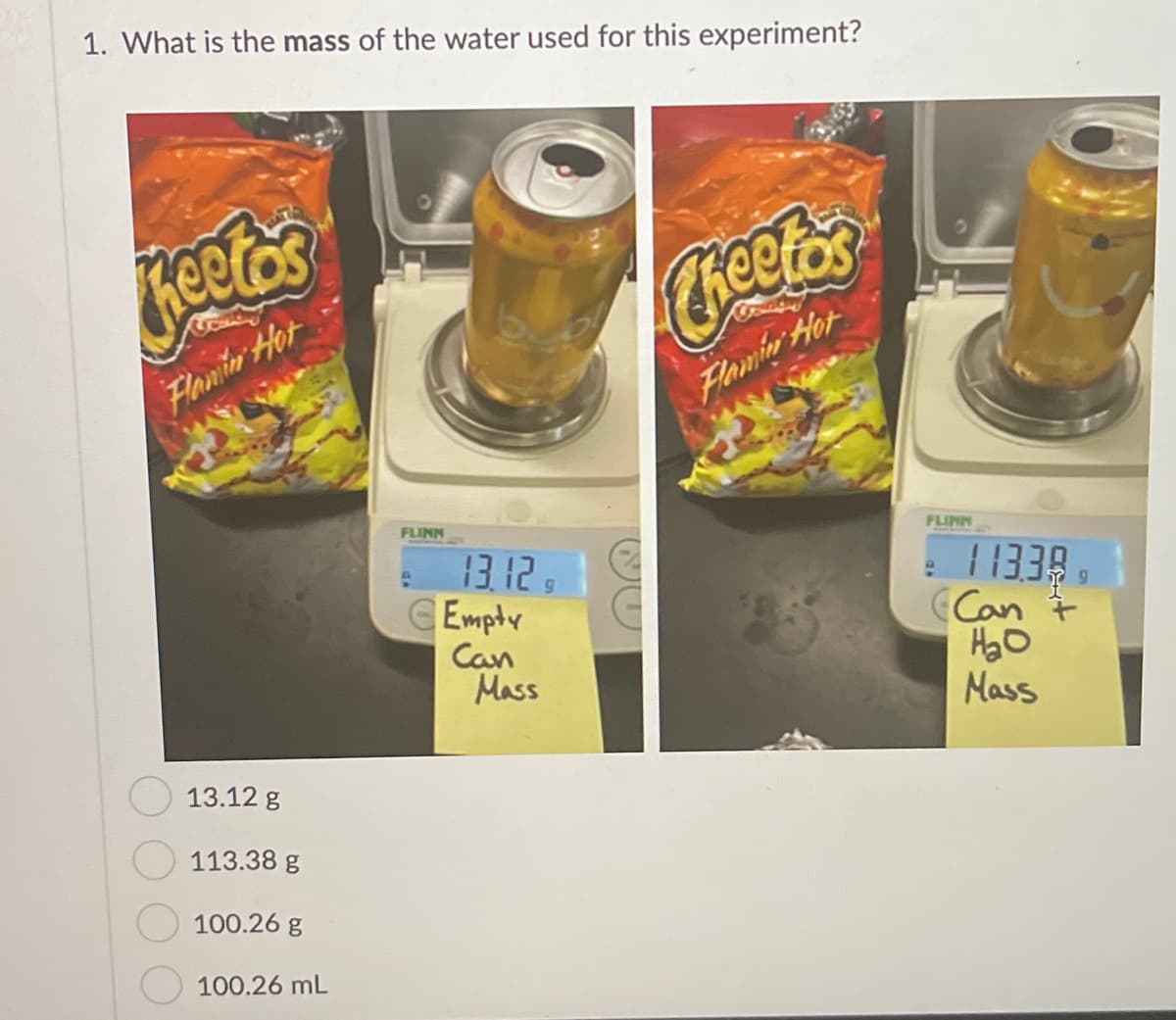 1. What is the mass of the water used for this experiment?
Creeto
Flanin Hot
Flamin Hot
FLINN
FLINN
13.12 9
CEmpty
Can
Mass
11338
Can 7
Mass
13.12 g
113.38 g
100.26 g
100.26 mL
