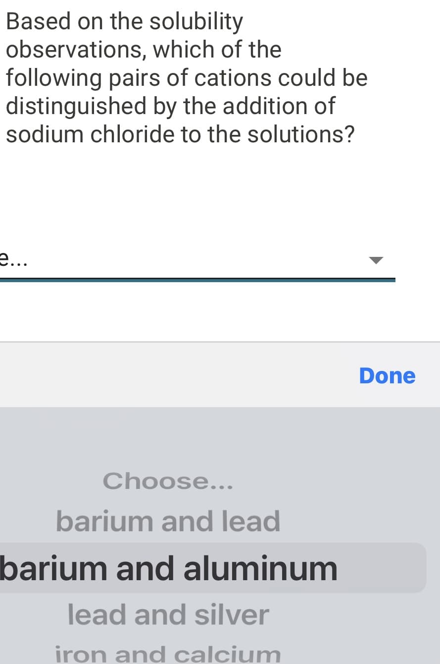 Based on the solubility
observations, which of the
following pairs of cations could be
distinguished by the addition of
sodium chloride to the solutions?
e...
Done
Choose...
barium and lead
barium and aluminum
lead and silver
iron and calcium
