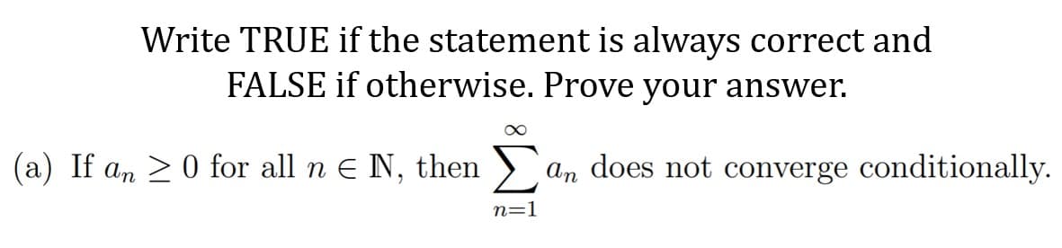 Write TRUE if the statement is always correct and
FALSE if otherwise. Prove your answer.
(a) If an >0 for all n E N, then )`
an does not converge conditionally.
n=1

