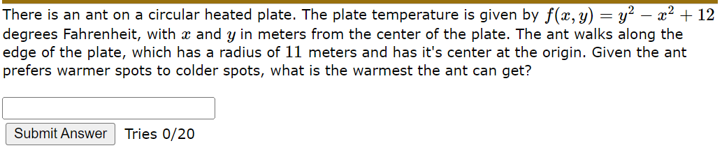 There is an ant on a circular heated plate. The plate temperature is given by f(x, y) = y² – x2 + 12
degrees Fahrenheit, with x and y in meters from the center of the plate. The ant walks along the
edge of the plate, which has a radius of 11 meters and has it's center at the origin. Given the ant
prefers warmer spots to colder spots, what is the warmest the ant can get?
Submit Answer
Tries 0/20
