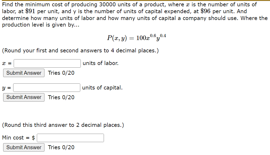 Find the minimum cost of producing 30000 units of a product, where x is the number of units of
labor, at $91 per unit, and y is the number of units of capital expended, at $96 per unit. And
determine how many units of labor and how many units of capital a company should use. Where the
production level is given by...
0.60.4
P(x, y)
(Round your first and second answers to 4 decimal places.)
units of labor.
Submit Answer
Tries 0/20
y =
units of capital.
Submit Answer Tries 0/20
(Round this third answer to 2 decimal places.)
Min cost = $
Submit Answer
Tries 0/20
