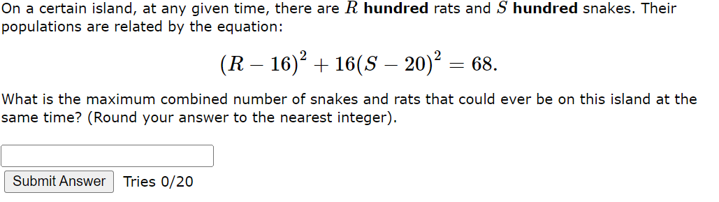 On a certain island, at any given time, there are R hundred rats and S hundred snakes. Their
populations are related by the equation:
(R – 16)² + 16(S – 20)² = 68.
What is the maximum combined number of snakes and rats that could ever be on this island at the
same time? (Round your answer to the nearest integer).
Submit Answer
Tries 0/20
