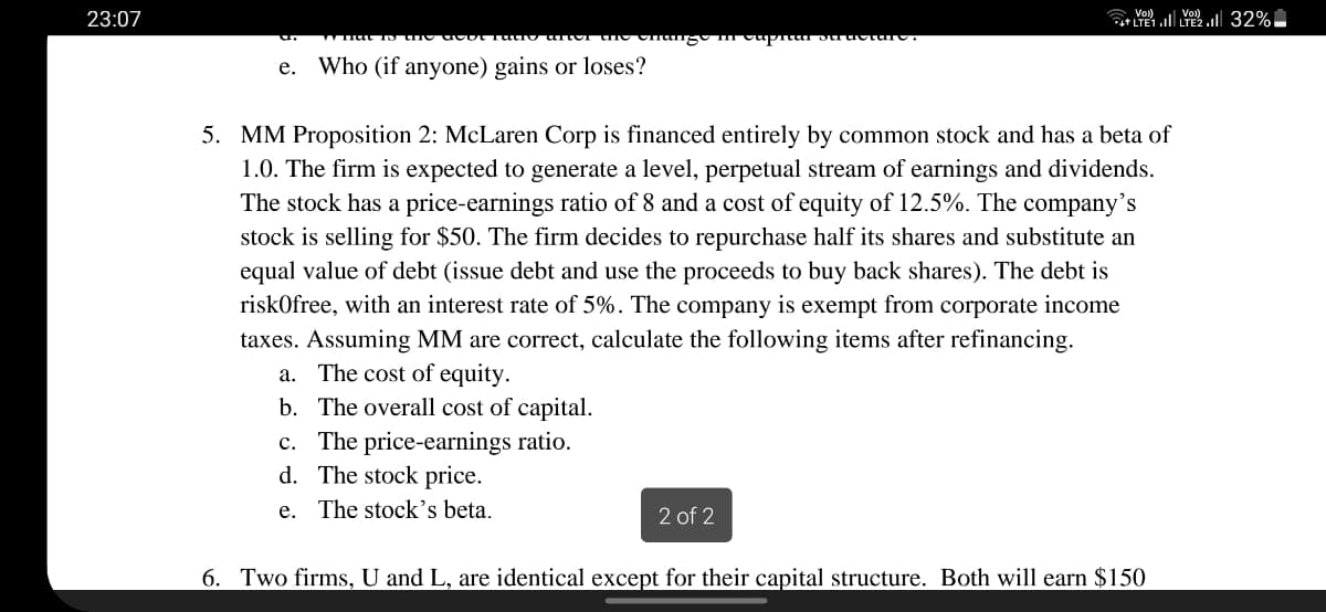 23:07
C Vol).
е.
Who (if anyone) gains or loses?
5. MM Proposition 2: McLaren Corp is financed entirely by common stock and has a beta of
1.0. The firm is expected to generate a level, perpetual stream of earnings and dividends.
The stock has a price-earnings ratio of 8 and a cost of equity of 12.5%. The company's
stock is selling for $50. The firm decides to repurchase half its shares and substitute an
equal value of debt (issue debt and use the proceeds to buy back shares). The debt is
riskOfree, with an interest rate of 5%. The company is exempt from corporate income
taxes. Assuming MM are correct, calculate the following items after refinancing.
a. The cost of equity.
b. The overall cost of capital.
c. The price-earnings ratio.
d. The stock price.
e. The stock's beta.
2 of 2
6. Two firms, U and L, are identical except for their capital structure. Both will earn $150
