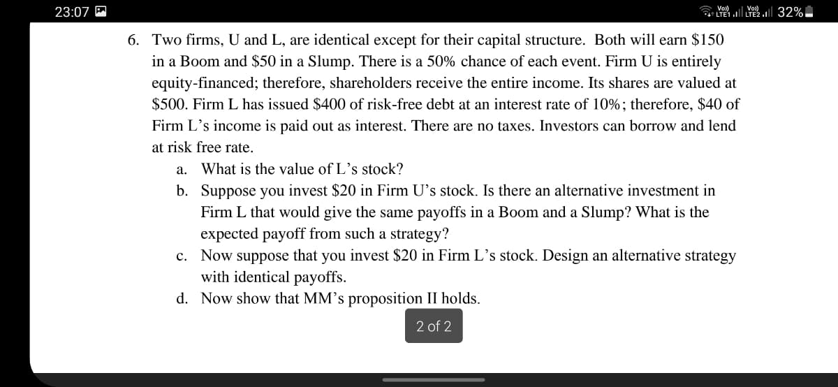 () Voi)
LTE1l LTE2.|| 32%
23:07 P
Vo)
6. Two firms, U and L, are identical except for their capital structure. Both will earn $150
in a Boom and $50 in a Slump. There is a 50% chance of each event. Firm U is entirely
equity-financed; therefore, shareholders receive the entire income. Its shares are valued at
$500. Firm L has issued $400 of risk-free debt at an interest rate of 10%; therefore, $40 of
Firm L's income is paid out as interest. There are no taxes. Investors can borrow and lend
at risk free rate.
a. What is the value of L's stock?
b. Suppose you invest $20 in Firm U's stock. Is there an alternative investment in
Firm L that would give the same payoffs in a Boom and a Slump? What is the
expected payoff from such a strategy?
c. Now suppose that you invest $20 in Firm L’s stock. Design an alternative strategy
with identical payoffs.
d. Now show that MM's proposition II holds.
2 of 2
