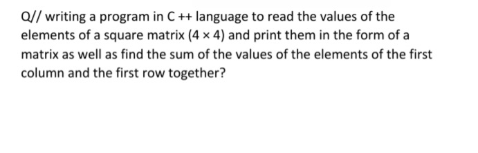Q// writing a program in C ++ language to read the values of the
elements of a square matrix (4 × 4) and print them in the form of a
matrix as well as find the sum of the values of the elements of the first
column and the first row together?
