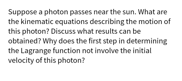 Suppose a photon passes near the sun. What are
the kinematic equations describing the motion of
this photon? Discuss what results can be
obtained? Why does the first step in determining
the Lagrange function not involve the initial
velocity of this photon?
