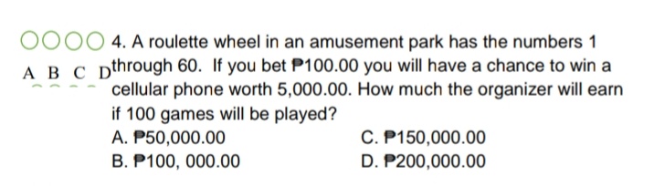 0000 4. A roulette wheel in an amusement park has the numbers 1
A B C Dthrough 60. If you bet P100.00 you will have a chance to win a
cellular phone worth 5,000.00. How much the organizer will earn
if 100 games will be played?
A. P50,000.00
C. P150,000.00
D. P200,000.00
B. P100, 000.00
