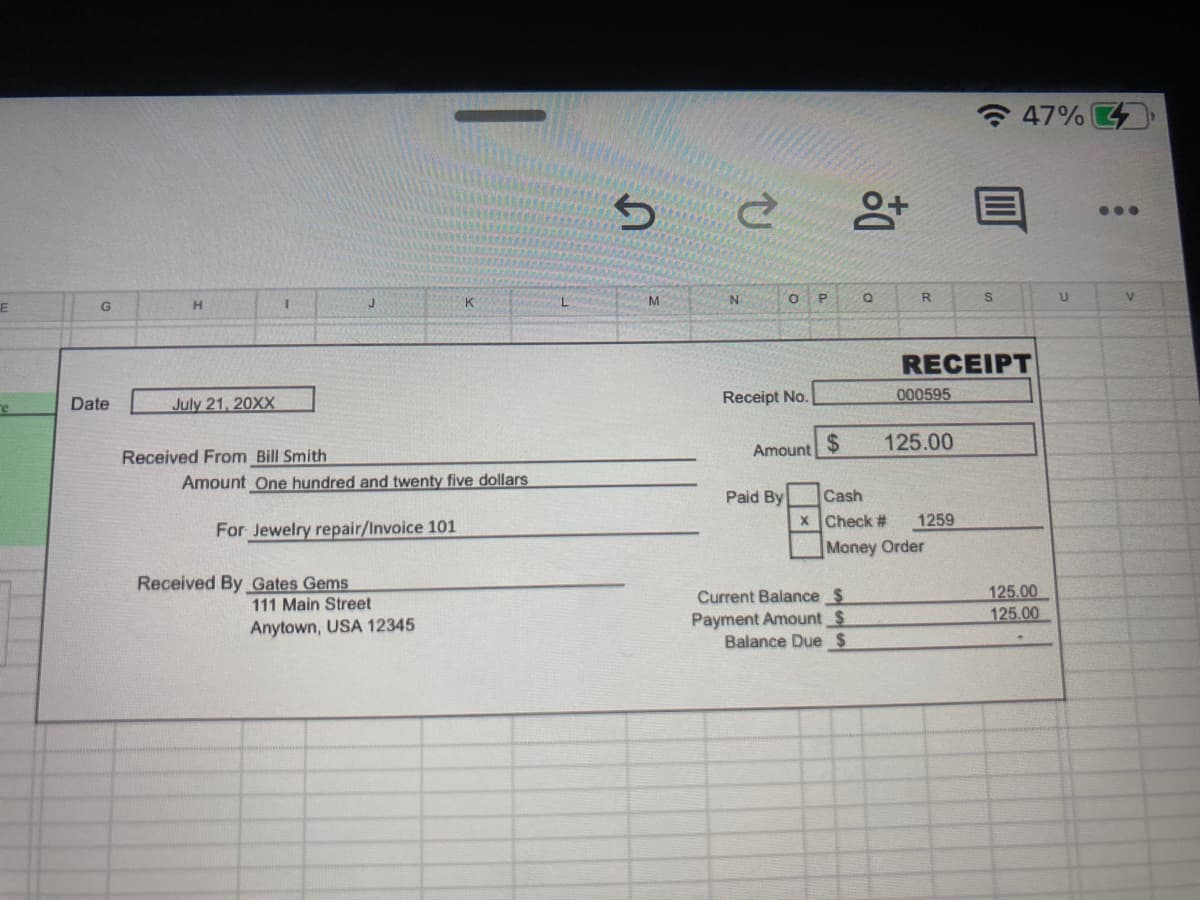 - 47% 4
...
N
O P
K
RECEIPT
July 21, 20XX
Receipt No.
000595
re
Date
Amount
%24
125.00
Received From Bill Smith
Amount One hundred and twenty five dollars
Cash
x Check #
Paid By
1259
For Jewelry repair/Invoice 101
Money Order
Received By Gates Gems
111 Main Street
Current Balance $
Payment Amount $
Balance Due S
125.00
125.00
Anytown, USA 12345
