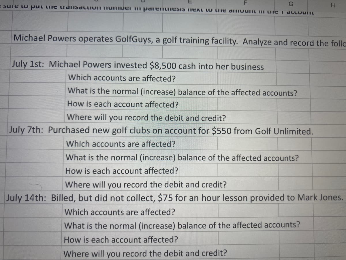 E sure to put lhe tudiisaclIOI nUmwer m pdieintiiesIS TIEXT lU Liie diiount m LiIme i accoulit
Michael Powers operates GolfGuys, a golf training facility. Analyze and record the folla
July 1st: Michael Powers invested $8,500 cash into her business
Which accounts are affected?
What is the normal (increase) balance of the affected accounts?
How is each account affected?
Where will you record the debit and credit?
July 7th: Purchased new golf clubs on account for $550 from Golf Unlimited.
Which accounts are affected?
What is the normal (increase) balance of the affected accounts?
How is each account affected?
Where will you record the debit and credit?
July 14th: Billed, but did not collect, $75 for an hour lesson provided to Mark Jones.
Which accounts are affected?
What is the normal (increase) balance of the affected accounts?
How is each account affected?
Where will you record the debit and credit?
