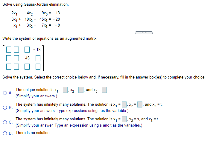 Solve using Gauss-Jordan elimination.
2x1 - 4x2 +
3x, + 19x2 - 45x3 = - 28
3x2 -
9x3 = - 13
X1 +
7x3 = -8
Write the system of equations as an augmented matrix.
13
45
Solve the system. Select the correct choice below and, if necessary, fill in the answer box(es) to complete your choice.
The unique solution is x, =
O A.
(Simplify your answers.)
,X2 =
and x3 =
The system has infinitely many solutions. The solution is x, =
and x3 =t.
X2 =
(Simplify your answers. Type expressions using t as the variable.)
OB.
The system has infinitely many solutions. The solution is x, =
X2 = s, and x, =t.
OC.
(Simplify your answer. Type an expression using s and t as the variables.)
O D. There is no solution.
