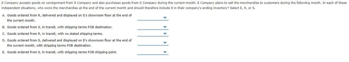 E Company accepts goods on consignment from R Company and also purchases goods from S Company during the current month. E Company plans to sell the merchandise to customers during the following month. In each of these
independent situations, who owns the merchandise at the end of the current month and should therefore include it in their company's ending inventory? Select E, R, or S.
A. Goods ordered from R, delivered and displayed on E's showroom floor at the end of
the current month.
B. Goods ordered from S, in transit, with shipping terms FOB destination.
C. Goods ordered from R, in transit, with no stated shipping terms.
D. Goods ordered from S, delivered and displayed on E's showroom floor
the end of
the current month, with shipping terms FOB destination.
E. Goods ordered from S, in transit, with shipping terms FOB shipping point.
