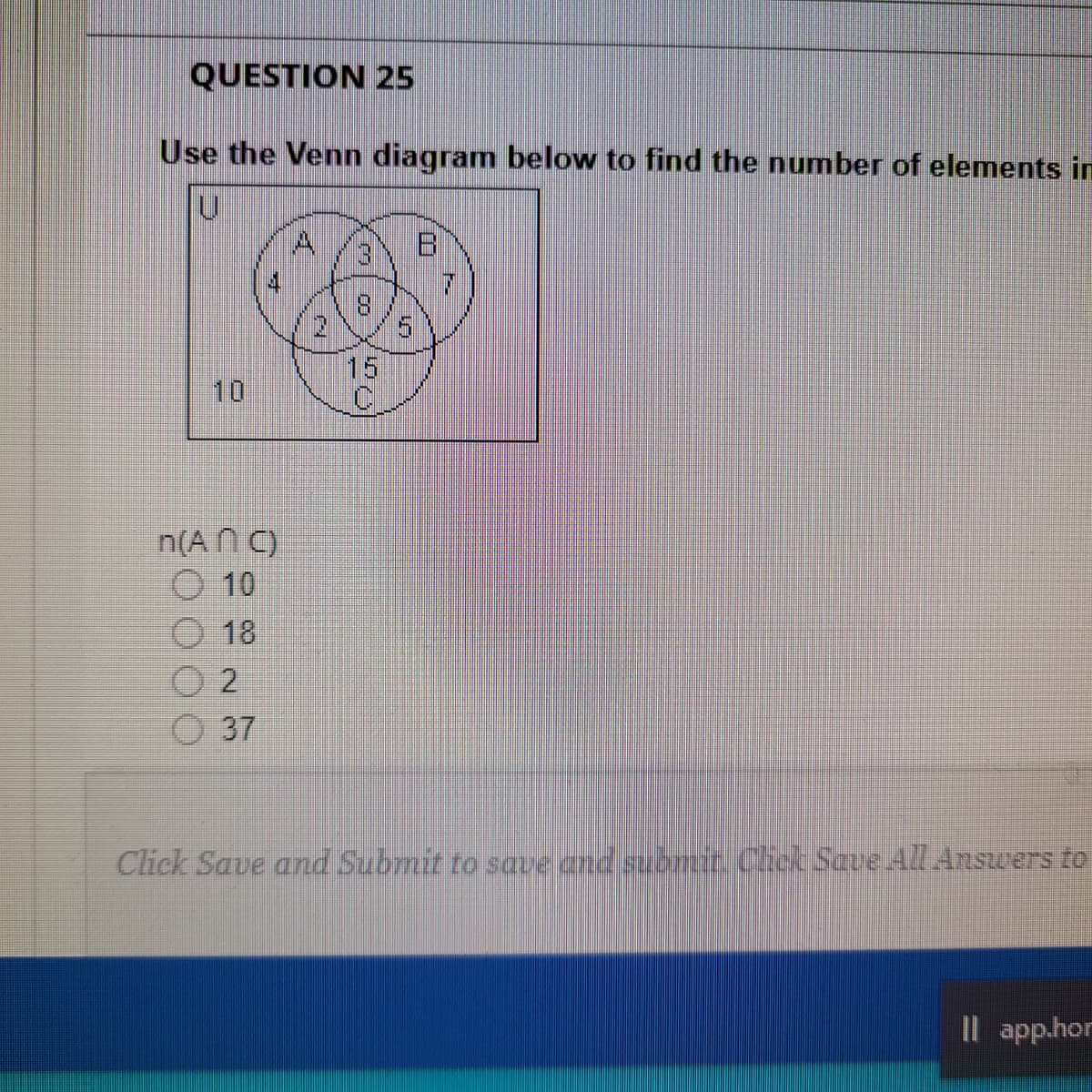 QUESTION 25
Use the Venn diagram below to find the number of elements in
4.
13
4.
8.
15
10
n(A N C)
O 10
O 18
O 2
O 37
Click Save and Submit to save and submiz.Cioc Save AZl.Answers to
Il app.hor
