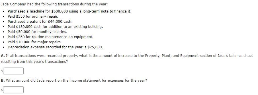 Jada Company had the following transactions during the year:
Purchased a machine for $500,000 using a long-term note to finance it.
• Paid $550 for ordinary repair.
• Purchased a patent for $44,000 cash.
• Paid $180,000 cash for addition to an existing building.
• Paid $50,000 for monthly salaries.
• Paid $260 for routine maintenance on equipment.
• Paid $10,000 for major repairs.
Depreciation expense recorded for the year is $25,00o.
A. If all transactions were recorded properly, what is the amount of increase to the Property, Plant, and Equipment section of Jada's balance sheet
resulting from this year's transactions?
B. What amount did Jada report on the income statement for expenses for the year?
