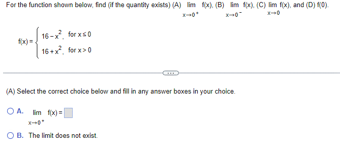 For the function shown below, find (if the quantity exists) (A) lim f(x). (B) lim f(x). (C) lim f(x), and (D) f(0).
X→0+
X→0
f(x) =
2
16-x, for x≤0
16+x², for x>0
X-0-
(A) Select the correct choice below and fill in any answer boxes in your choice.
O A.
lim f(x) =
X→0+
O B. The limit does not exist.