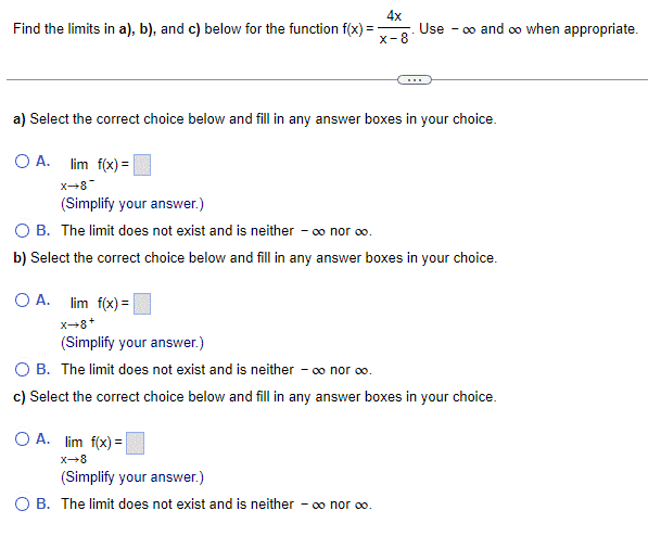 Find the limits in a), b), and c) below for the function f(x) =
OA. lim f(x)=
_8+x
4x
x-8
a) Select the correct choice below and fill in any answer boxes in your choice.
Use - ∞o and ∞o when appropriate.
***
OA. lim f(x)=
X-8
(Simplify your answer.)
OB. The limit does not exist and is neither - ∞ nor 00.
(Simplify your answer.)
O B. The limit does not exist and is neither - ∞ nor ∞o.
b) Select the correct choice below and fill in any answer boxes in your choice.
OA. lim f(x) =
X→8+
(Simplify your answer.)
OB. The limit does not exist and is neither - ∞o nor ∞o.
c) Select the correct choice below and fill in any answer boxes in your choice.