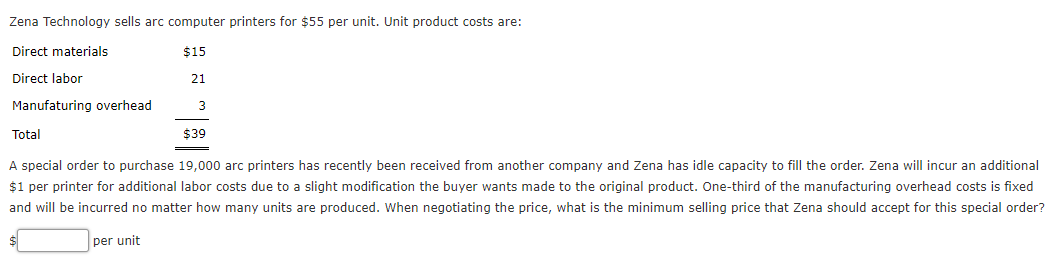 Zena Technology sells arc computer printers for $55 per unit. Unit product costs are:
Direct materials
$15
Direct labor
21
Manufaturing overhead
3
Total
$39
A special order to purchase 19,000 arc printers has recently been received from another company and Zena has idle capacity to fill the order. Zena will incur an additional
$1 per printer for additional labor costs due to a slight modification the buyer wants made to the original product. One-third of the manufacturing overhead costs is fixed
and will be incurred no matter how many units are produced. When negotiating the price, what is the minimum selling price that Zena should accept for this special order?
per unit
