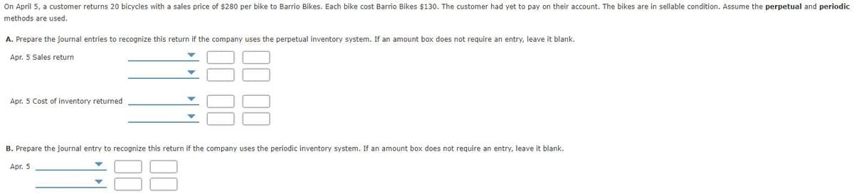 On April 5, a customer returns 20 bicycles with a sales price of $280 per bike to Barrio Bikes. Each bike cost Barrio Bikes $130. The customer had yet to pay on their account. The bikes are in sellable condition. Assume the perpetual and periodic
methods are used.
A. Prepare the journal entries to recognize this return if the company uses the perpetual inventory system. If an amount box does not require an entry, leave it blank.
Apr. 5 Sales return
Apr. 5 Cost of inventory returned
B. Prepare the journal entry to recognize this return if the company uses the periodic inventory system. If an amount box does not require an entry, leave it blank.
Apr. 5

