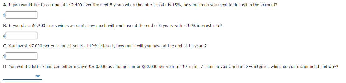 A. If you would like to accumulate $2,400 over the next 5 years when the interest rate is 15%, how much do you need to deposit in the account?
B. If you place $6,200 in a savings account, how much will you have at the end of 6 years with a 12% interest rate?
C. You invest $7,000 per year for 11 years at 12% interest, how much will you have at the end of 11 years?
D. You win the lottery and can either receive $760,000 as a lump sum or $60,000 per year for 19 years. Assuming you can earn 8% interest, which do you recommend and why?
