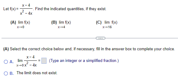 Let f(x)=
X-4
x² - 4x
(A) lim f(x)
X→0
Find the indicated quantities, if they exist.
O A. lim
(B) lim f(x)
X→4
(C) lim f(x)
x-16
(A) Select the correct choice below and, if necessary, fill in the answer box to complete your choice.
X-4
(Type an integer or a simplified fraction.)
2
X-0X- - 4x
OB. The limit does not exist.