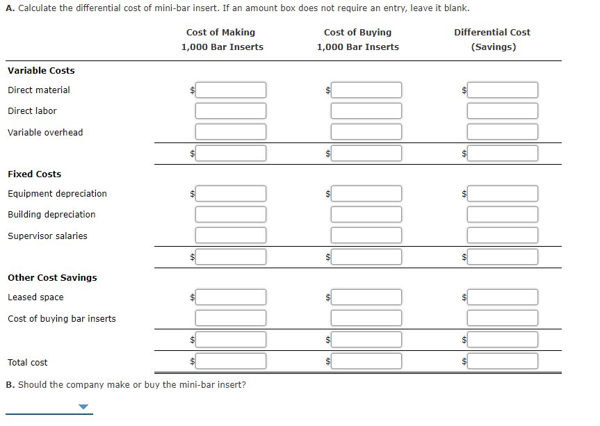 A. Calculate the differential cost of mini-bar insert. If an amount box does not require an entry, leave it blank.
Cost of Making
Cost of Buying
Differential Cost
1,000 Bar Inserts
1,000 Bar Inserts
(Savings)
Variable Costs
Direct material
Direct labor
Variable overhead
Fixed Costs
Equipment depreciation
Building depreciation
Supervisor salaries
Other Cost Savings
Leased space
%24
Cost of buying bar inserts
Total cost
B. Should the company make or buy the mini-bar insert?
%24
%24
