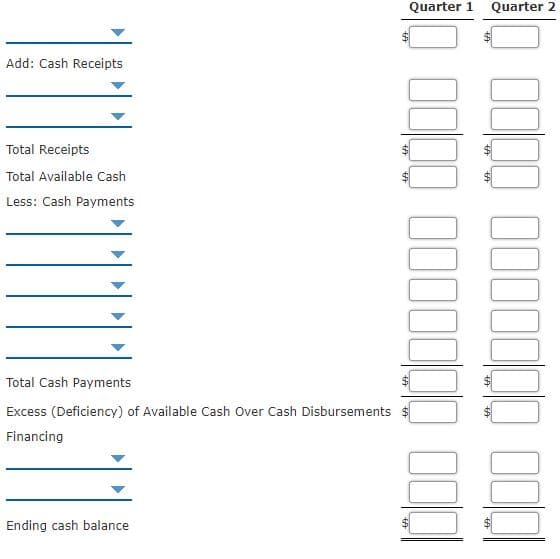 Quarter 1
Quarter 2
Add: Cash Receipts
Total Receipts
Total Available Cash
Less: Cash Payments
Total Cash Payments
Excess (Deficiency) of Available Cash Over Cash Disbursements
Financing
Ending cash balance
%24
