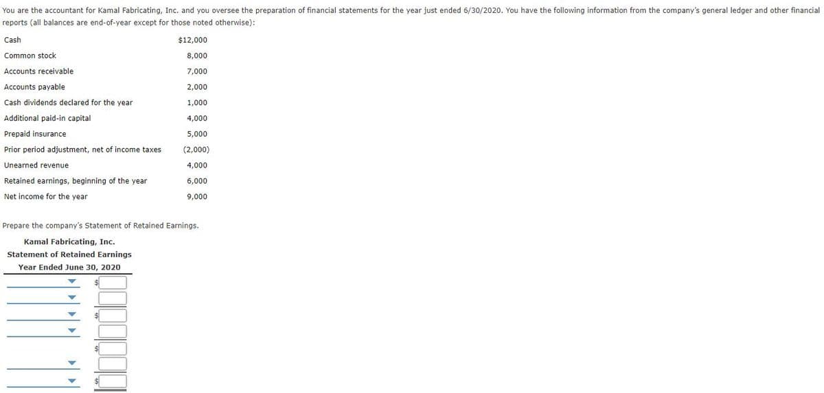 You are the accountant for Kamal Fabricating, Inc. and you oversee the preparation of financial statements for the year just ended 6/30/2020. You have the following information from the company's general ledger and other financial
reports (all balances are end-of-year except for those noted otherwise):
Cash
$12,000
Common stock
8,000
Accounts receivable
7,000
Accounts payable
2,000
Cash dividends declared for the year
1,000
Additional paid-in capital
4,000
Prepaid insurance
5,000
Prior period adjustment, net of income taxes
(2,000)
Unearned revenue
4,000
Retained earnings, beginning of the year
6,000
Net income for the year
9,000
Prepare the company's Statement of Retained Earnings.
Kamal Fabricating, Inc.
Statement of Retained Earnings
Year Ended June 30, 2020
