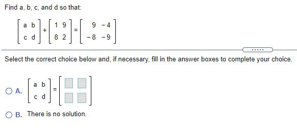 Find a, b, c, and d so that:
1 9
+
a b
- 4
c d
8 2
8 -9
Select the correct choice below and, if necessary, fill in the answer boxes to complete your choice.
a b
O A.
c d
O B. There is no solution.
