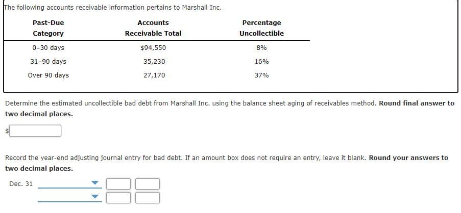 The following accounts receivable information pertains to Marshall Inc.
Past-Due
Accounts
Percentage
Category
Receivable Total
Uncollectible
0-30 days
$94,550
8%
31-90 days
35,230
16%
Over 90 days
27,170
37%
Determine the estimated uncollectible bad debt from Marshall Inc. using the balance sheet aging of receivables method. Round final answer to
two decimal places.
Record the year-end adjusting journal entry for bad debt. If an amount box does not require an entry, leave it blank. Round your answers to
two decimal places.
Dec. 31
