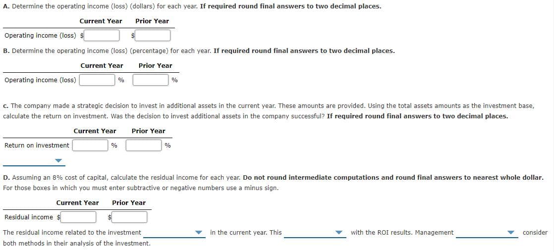 A. Determine the operating income (loss) (dollars) for each year. If required round final answers to two decimal places.
Current Year
Prior Year
Operating income (loss) $
B. Determine the operating income (loss) (percentage) for each year. If required round final answers to two decimal places.
Current Year
Prior Year
Operating income (loss)
c. The company made a strategic decision to invest in additional assets in the current year. These amounts are provided. Using the total assets amounts as the investment base,
calculate the return on investment. Was the decision to invest additional assets in the company successful? If required round final answers to two decimal places.
Current Year
Prior Year
Return on investment
%
%
D. Assuming an 8% cost of capital, calculate the residual income for each year. Do not round intermediate computations and round final answers to nearest whole dollar.
For those boxes in which you must enter subtractive or negative numbers use a minus sign.
Current Year
Prior Year
Residual income $
The residual income related to the investment
in the current year. This
with the ROI results. Management
consider
both methods in their analysis of the investment.
