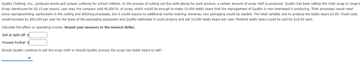 Quality Clothing, Inc., produces skorts and jumper uniforms for school children. In the process of cutting out the cloth pieces for each product, a certain amount of scrap cloth is produced. Quality has been selling this cloth scrap to Jorge's
Scrap Warehouse for $3.15 per pound. Last year, the company sold 40,000 lb. of scrap, which would be enough to make 10,000 teddy bears that the management of Quality is now interested in producing. Their processes would need
some reprogramming, particularly in the cutting and stitching processes, but it would require no additional worker training. However, new packaging would be needed. The total variable cost to produce the teddy bears $3.85. Fixed costs
would increase by $95,000 per year for the lease of the packaging equipment and Quality estimates it could produce and sell 10,000 teddy bears per year. Finished teddy bears could be sold for $18.00 each.
Calculate the effect on operating income. Round your answers to the nearest dollar.
Sell at Split-Off $
Process Further $
Should Quality continue to sell the scrap cloth or should Quality process the scrap into teddy bears to sell?
