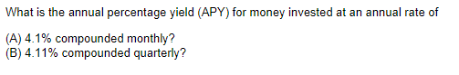 What is the annual percentage yield (APY) for money invested at an annual rate of
(A) 4.1% compounded monthly?
(B) 4.11% compounded quarterly?
