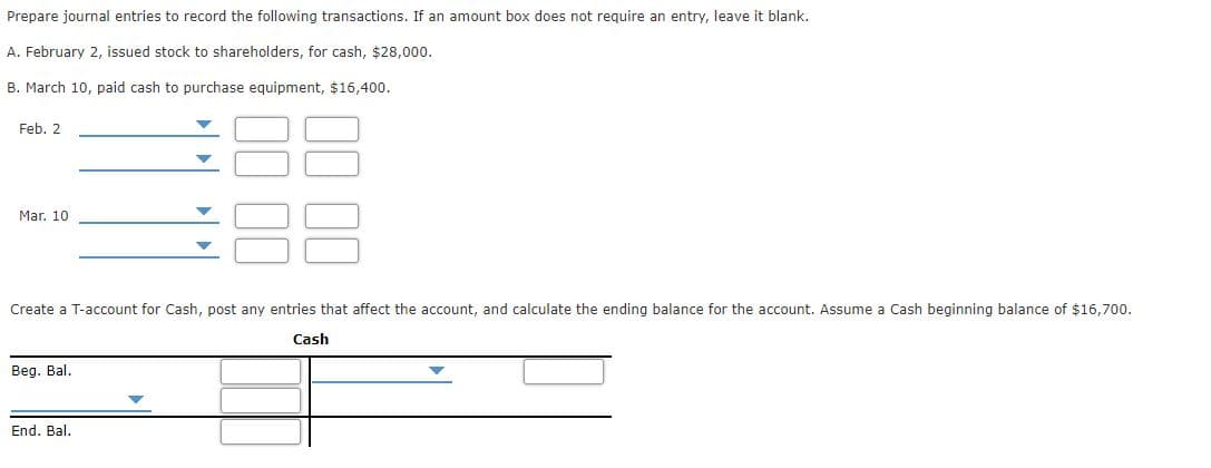 Prepare journal entries to record the following transactions. If an amount box does not require an entry, leave it blank.
A. February 2, issued stock to shareholders, for cash, $28,000.
B. March 10, paid cash to purchase equipment, $16,400.
Feb. 2
Mar. 10
Create a T-account for Cash, post any entries that affect the account, and calculate the ending balance for the account. Assume a Cash beginning balance of $16,700.
Cash
Beg. Bal.
End. Bal.
