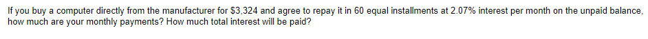 If you buy a computer directly from the manufacturer for $3,324 and agree to repay it in 60 equal installments at 2.07% interest per month on the unpaid balance,
how much are your monthly payments? How much total interest will be paid?
