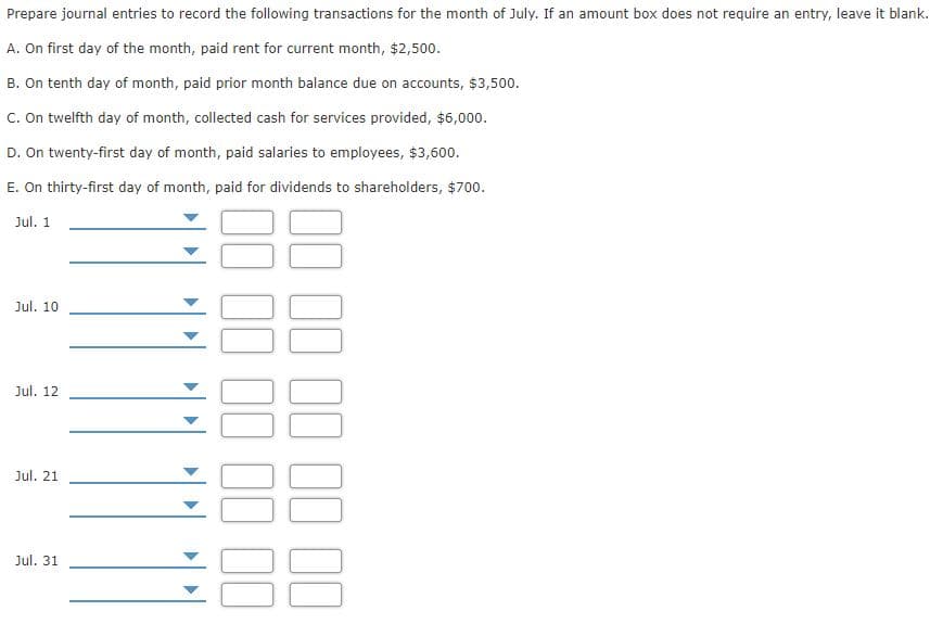 Prepare journal entries to record the following transactions for the month of July. If an amount box does not require an entry, leave it blank.
A. On first day of the month, paid rent for current month, $2,500.
B. On tenth day of month, paid prior month balance due on accounts, $3,500.
C. On twelfth day of month, collected cash for services provided, $6,000.
D. On twenty-first day of month, paid salaries to employees, $3,600.
E. On thirty-first day of month, paid for dividends to shareholders, $700.
Jul. 1
Jul. 10
Jul. 12
Jul. 21
Jul. 31
