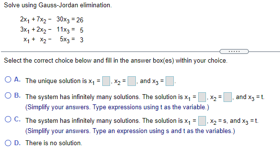 Solve using Gauss-Jordan elimination.
2x1 +7x2 - 30x3 = 26
3x1 + 2x2 - 11x3 = 5
X1 + X2 - 5x3 = 3
.....
Select the correct choice below and fill in the answer box(es) within your choice.
O A. The unique solution is x, =
X2 =
and x3 =
B. The system has infinitely many solutions. The solution is x, =
and x3 = t.
X2 =
(Simplify your answers. Type expressions using t as the variable.)
O C. The system has infinitely many solutions. The solution is x, =, x2 = s, and x3 = t.
%3D
(Simplify your answers. Type an expression using s and t as the variables.)
O D. There is no solution.
