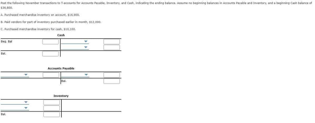 Post the following November transactions to T-accounts for Accounts Payable, Inventory, and Cash, indicating the ending balance. Assume no beginning balances in Accounts Payable and Inventory, and a beginning Cash balance of
$36,800.
A. Purchased merchandise inventory on account, $16,900.
B. Paid vendors for part of inventory purchased earlier in month, $12,000.
C. Purchased merchandise inventory for cash, $10,100.
Cash
Beg. Bal
Bal.
Accounts Payable
Bal.
Inventory
Bal.
