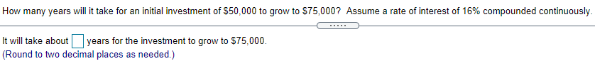 How many years will it take for an initial investment of $50,000 to grow to $75,000? Assume a rate of interest of 16% compounded continuously.
It will take about years for the investment to grow to S75,000.
(Round to two decimal places as needed.)

