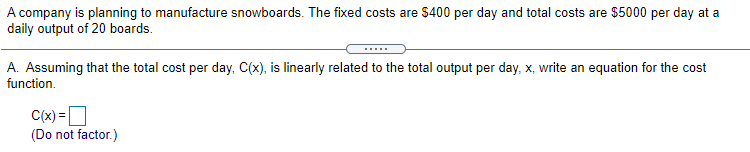 A company is planning to manufacture snowboards. The fixed costs are $400 per day and total costs are $5000 per day at a
daily output of 20 boards.
A. Assuming that the total cost per day, C(x), is linearly related to the total output per day, x, write an equation for the cost
function.
C(x) =D
(Do not factor.)
