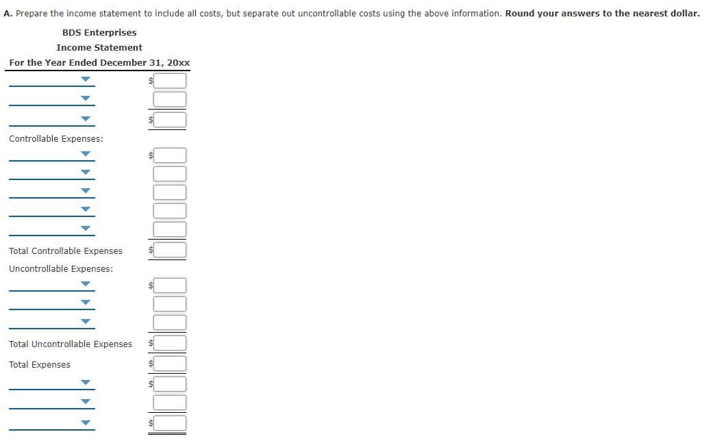 A. Prepare the income statement to include all costs, but separate out uncontrollable costs using the above information. Round your answers to the nearest dollar.
BDS Enterprises
Income Statement
For the Year Ended December 31, 20xx
Controllable Expenses:
Total Controllable Expenses
Uncontrollable Expenses:
Total Uncontrollable Expenses
$
Total Expenses
$
$
