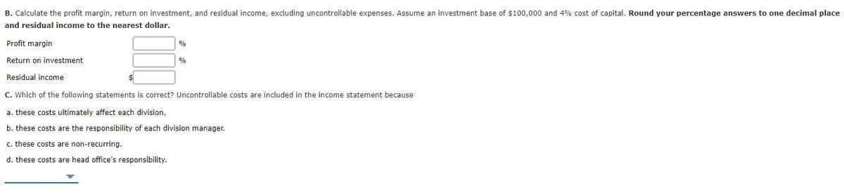 B. Calculate the profit margin, return on investment, and residual income, excluding uncontrollable expenses. Assume an investment base of $100,000 and 4% cost of capital. Round your percentage answers to one decimal place
and residual income to the nearest dollar.
Profit margin
%
Return on investment
Residual income
C. Which of the following statements is correct? Uncontrollable costs are included in the income statement because
a. these costs ultimately affect each division.
b. these costs are the responsibility of each division manager.
c. these costs are non-recurring.
d. these costs are head office's responsibility.
