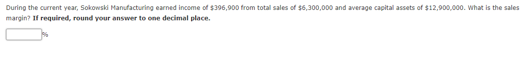 During the current year, Sokowski Manufacturing earned income of $396,900 from total sales of $6,300,000 and average capital assets of $12,900,000. What is the sales
margin? If required, round your answer to one decimal place.
%
