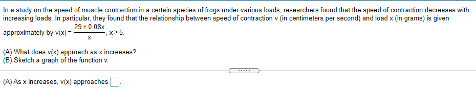 In a study on the speed of muscle contraction in a certain species of frogs under various loads, researchers found that the speed of contraction decreases with
increasing loads. In particular, they found that the relationship between speed of contraction v (in centimeters per second) and load x (in grams) is given
29 + 0.08x
approximately by v(x) =
-, x2 5.
(A) What does v(x) approach as x increases?
(B) Sketch a graph of the function v.
.....
(A) As x increases, v(x) approaches
